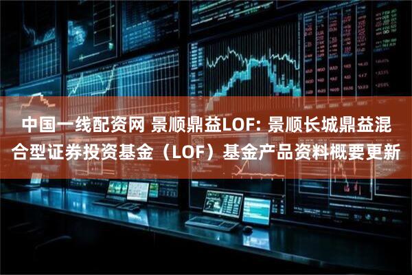 中国一线配资网 景顺鼎益LOF: 景顺长城鼎益混合型证券投资基金（LOF）基金产品资料概要更新