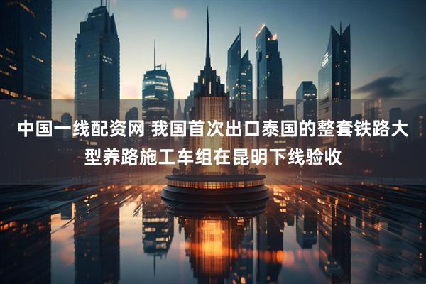 中国一线配资网 我国首次出口泰国的整套铁路大型养路施工车组在昆明下线验收