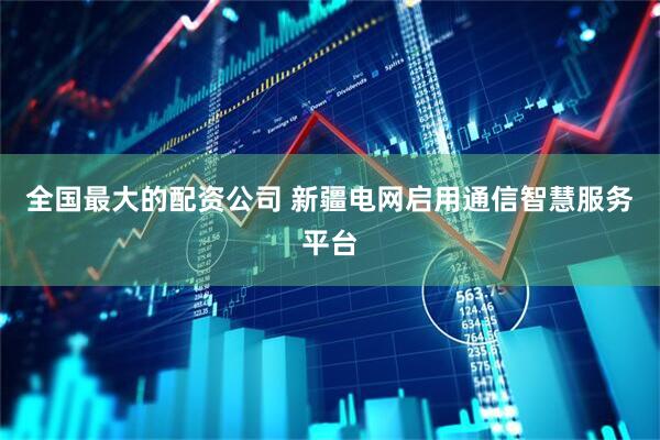 全国最大的配资公司 新疆电网启用通信智慧服务平台
