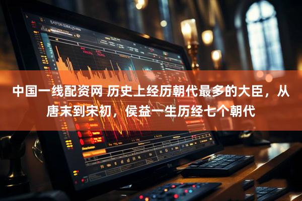 中国一线配资网 历史上经历朝代最多的大臣，从唐末到宋初，侯益一生历经七个朝代