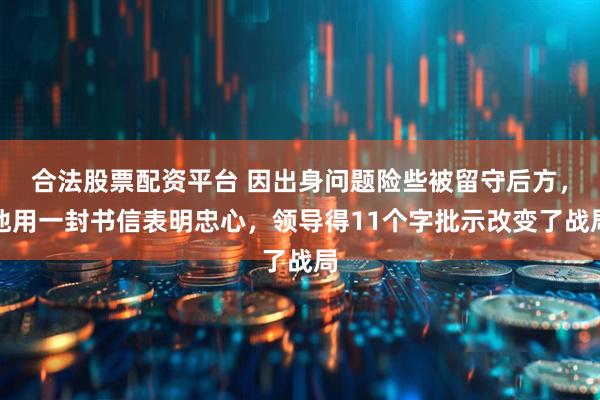 合法股票配资平台 因出身问题险些被留守后方，他用一封书信表明忠心，领导得11个字批示改变了战局