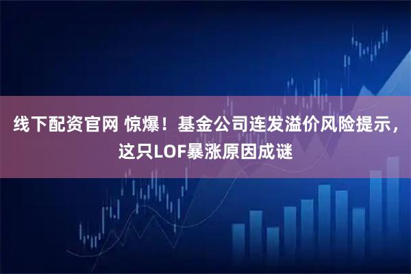 线下配资官网 惊爆！基金公司连发溢价风险提示，这只LOF暴涨原因成谜