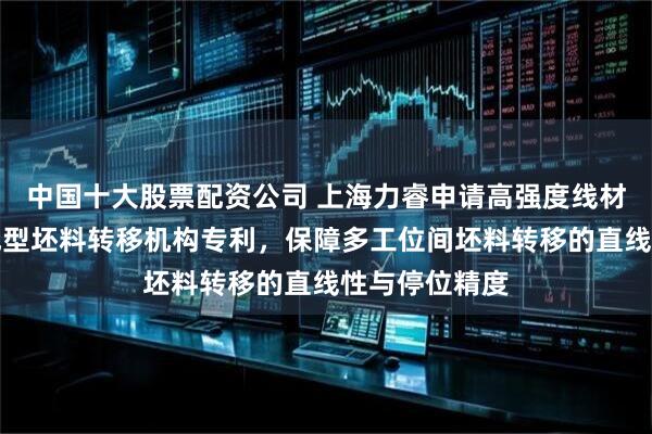 中国十大股票配资公司 上海力睿申请高强度线材多工位冷镦成型坯料转移机构专利，保障多工位间坯料转移的直线性与停位精度