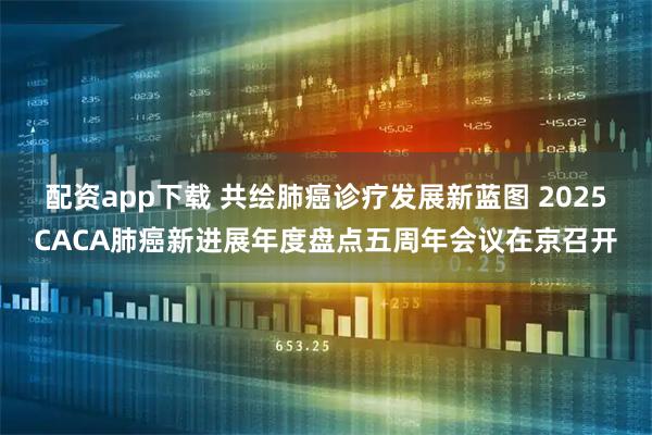 配资app下载 共绘肺癌诊疗发展新蓝图 2025CACA肺癌新进展年度盘点五周年会议在京召开