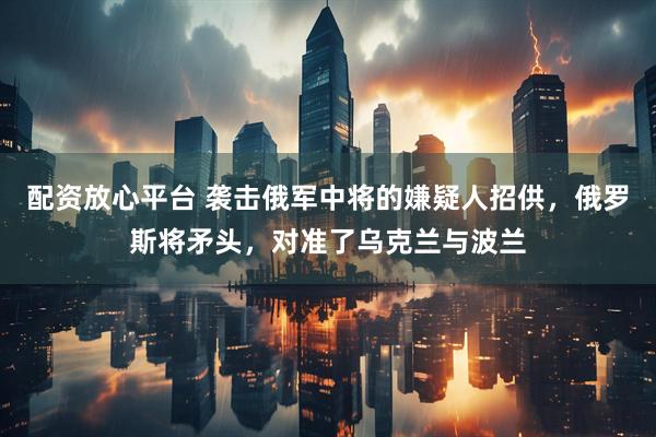 配资放心平台 袭击俄军中将的嫌疑人招供，俄罗斯将矛头，对准了乌克兰与波兰