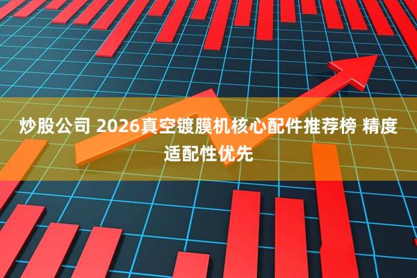 炒股公司 2026真空镀膜机核心配件推荐榜 精度适配性优先