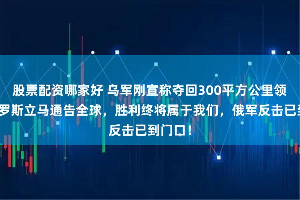 股票配资哪家好 乌军刚宣称夺回300平方公里领土，俄罗斯立马通告全球，胜利终将属于我们，俄军反击已到门口！