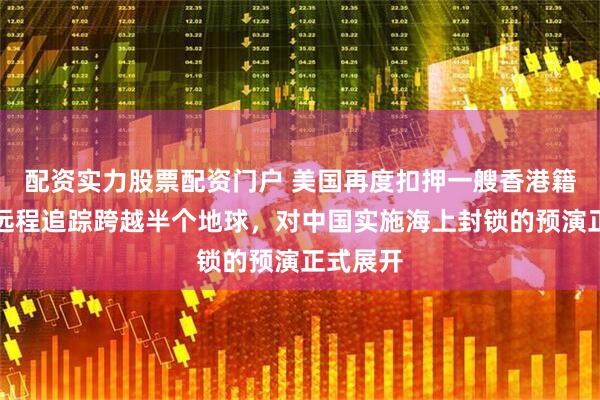 配资实力股票配资门户 美国再度扣押一艘香港籍油轮，远程追踪跨越半个地球，对中国实施海上封锁的预演正式展开