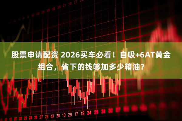 股票申请配资 2026买车必看！自吸+6AT黄金组合，省下的钱够加多少箱油？