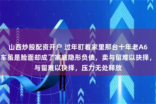 山西炒股配资开户 过年盯着家里那台十年老A6，沉默良久，车虽是脸面却成了家庭隐形负债，卖与留难以抉择，压力无处释放