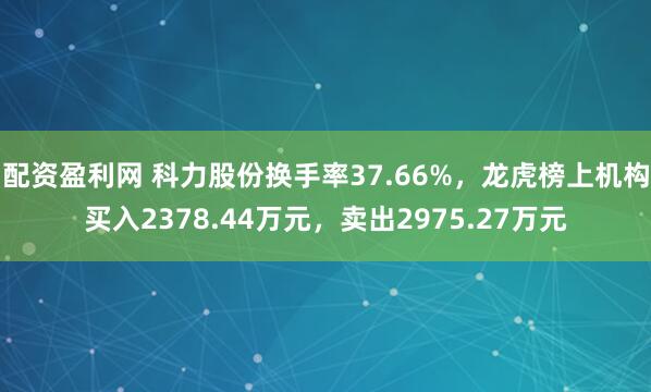 配资盈利网 科力股份换手率37.66%，龙虎榜上机构买入2378.44万元，卖出2975.27万元