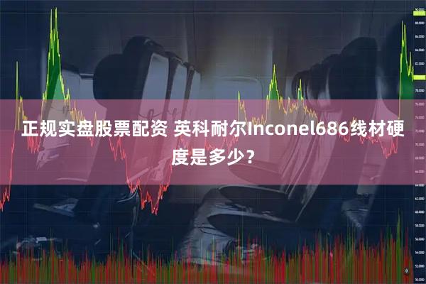 正规实盘股票配资 英科耐尔Inconel686线材硬度是多少？