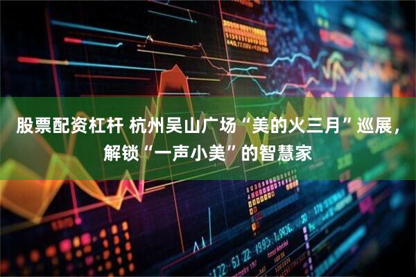 股票配资杠杆 杭州吴山广场“美的火三月”巡展，解锁“一声小美”的智慧家